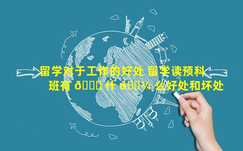 留学对于工作的好处 留学读预科班有 🍀 什 🌾 么好处和坏处